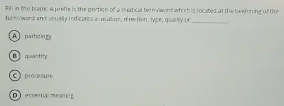 Fill in the blank:A prefix is the portion of a medical term/word which is located at the beginning of the
term/word and usually indicates a location direction, type, quality or __
A pathology
B quantity
C procedure
D essential meaning