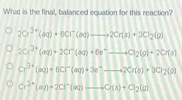 What is the final,balanced equation for this reaction?
2Cr^3+(aq)+6Cl^-(aq)arrow 2Cr(s)+3Cl_(2)(g)
2Cr^3+(aq)+2Cl^-(aq)+6e^-arrow Cl_(2)(g)+2Cr(s)
Cr^3+(aq)+6Cl^-(aq)+3e^-arrow 2Cr(s)+3Cl_(2)(g)
Cr^3+(aq)+2Cl^-(aq)arrow Cr(s)+Cl_(2)(g)
