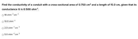 Find the conductivity of a conduit with a cross-sectional area of 0.750cm^2 and a length of 15.0 cm, given that its
conductance G is 0.500ohm^-1.
18ohm^-1cm^-1
10.0ohm^-1
2.0ohm^-1cm^-1
5.0ohm^-1cm^-1