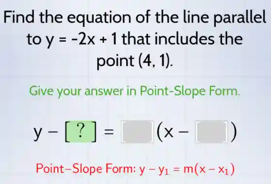 Find the equation of the line parallel
to y=-2x+1 that includes the
point (4,1)
Give your answer in Point-Slope Form.
y-[?]=[ ](x-[ ])
Point-Slope Form: y-y_(1)=m(x-x_(1))