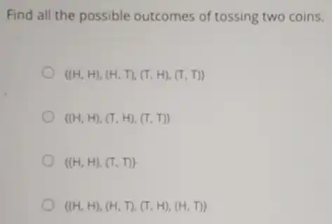 Find all the possible outcomes of tossing two coins.
(H,H),(H,T),(T,H),(T,T)
(H,H),(T,H),(T,T)
(H,H),(T,T)
(H,H),(H,T),(T,H),(H,T)