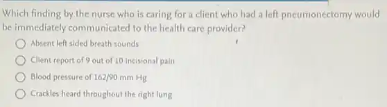 Which finding by the nurse who is caring for a client who had a left pneumonectomy would
be immediately communicated to the health care provider?
Absent left sided breath sounds
Client report of 9 out of 10 incisional pain
Blood pressure of 162/90 mm Hg
Crackles heard throughout the right lung