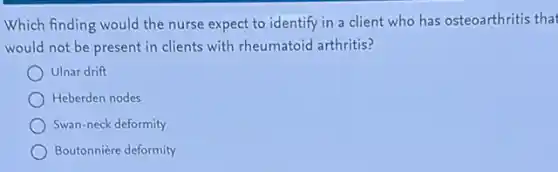 Which finding would the nurse expect to identify in a client who has osteoarthritis that
would not be present in clients with rheumatoid arthritis?
Ulnar drift
Heberden nodes
Swan-neck deformity
Boutonnière deformity