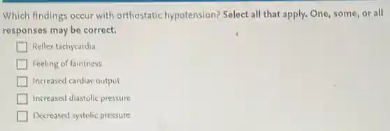 Which findings occur with orthostatic hypotension?Select all that apply.One, some, or all
responses may be correct.
Reflex tachycardia
Feeling of faintness
Increased cardiac output
Increased diastolic pressure
Decreased systolic pressure