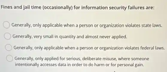 Fines and jall time (occasionally) for information security failures are:
Generally, only applicable when a person or organization violates state laws.
Generally, very small in quantity and almost never applied.
Generally, only applicable when a person or organization violates federal laws.
Generally, only applied for serious, deliberate misuse where someone
intentionally accesses data in order to do harm or for personal gain.
