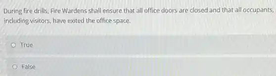 During fire drills, Fire Wardens shall ensure that all office doors are closed and that all occupants,
including visitors, have exited the office space.
True
False
