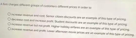 A firm charges different groups of customers different prices in order to
increase revenue and cost Senior citizen discounts are an example of this type of pricing.
decrease cost and increase profit. Student discounts are an example of this type of pricing.
increase revenue but not profit. Higher holiday airfares are an example of this type of pricing.
increase revenue and profit Lower afternoon movie prices are an example of this type of pricing.