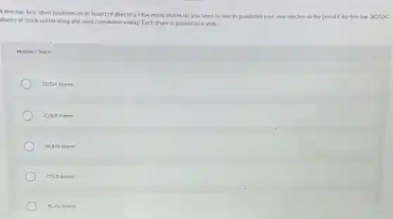 A firm has four open positions on its board of directors. How many shares do you need to own to guarantee your own election to the board if the firm has 387,500
shares of stock outstanding and uses cumulative voting?Each share is granted one vote.
Multiple Choice
33.334 shares
70.501 shares
96,876 6,876 shares
77501 shares
75.251 shares