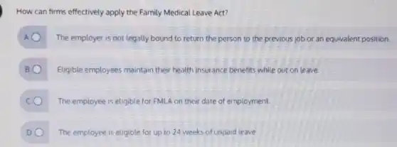 How can firms effectively apply the Family Medical Leave Act?
The employer is not legally bound to return the person to the previous job or an equivalent position.
Eligible employees maintain their health insurance benefits while out on leave.
The employee is eligible for FMLA on their date of employment.
DO The employee is eligible for up to 24 weeks of unpaid leave.
