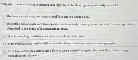 Why do firms need to create separate data repositories for their reporting and analytics work?
Running analytics against transactional data can bog down a TPS.
Reporting and analytics are two separate functions, each requiring its own separate database specifically
formatted to the needs of the management team.
Maintaining huge databases can be a cost-sink for most firms.
Most organizations need to differentiate data derived in -house and from data aggregators.
Most firms store their data assets offsite to insure themselves against the possibility of data damage
through natural disasters.