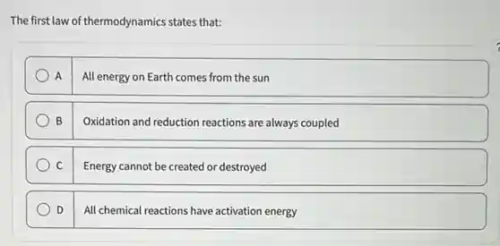 The first law of thermodynamics states that:
A
All energy on Earth comes from the sun
B
Oxidation and reduction reactions are always coupled
C
Energy cannot be created or destroyed
D
All chemical reactions have activation energy