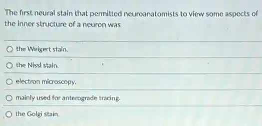 The first neural stain that permitted neuroanatomists to view some aspects of
the inner structure of a neuron was
the Weigert stain.
the Nissl stain.
electron microscopy.
mainly used for anterograde tracing.
the Golgi stain.