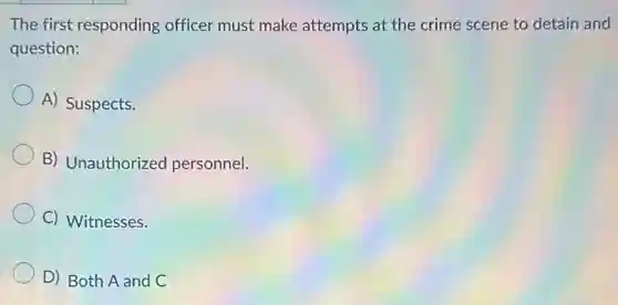The first responding officer must make attempts at the crime scene to detain and
question:
A) Suspects.
B) Unauthorized personnel.
C) Witnesses.
D) Both A and C