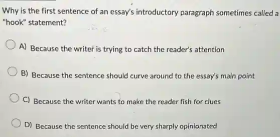 Why is the first sentence of an essay's introductory paragraph sometimes called a
"hook" statement?
A) Because the writer is trying to catch the reader's attention
B) Because the sentence should curve around to the essay's main point
C) Because the writer wants to make the reader fish for clues
D) Because the sentence should be very sharply opinionated