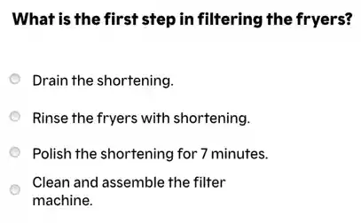What is the first step in filtering the fryers?
Drain the shortening.
Rinse the fryers with shortening.
Polish the shortening for 7 minutes.
Clean and assemble the filter
machine.