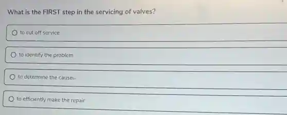 What is the FIRST step in the servicing of valves?
to cut off service
to identify the problem
to determine the cause:
to efficiently make the repair