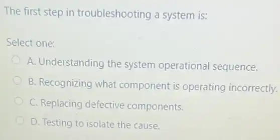 The first step in troubleshooting a system is:
Select one:
A. Understanding the system operational sequence.
B. Recognizing what component is operating incorrectly.
C. Replacing defective components.
D. Testing to isolate the cause.