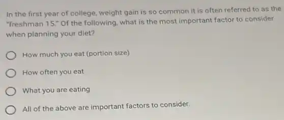 In the first year of college, weight gain is so common it is often referred to as the
"freshman 15." Of the following, what is the most important factor to consider
when planning your diet?
How much you eat (portion size)
How often you eat
What you are eating
All of the above are important factors to consider.