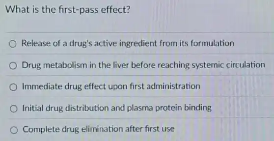 What is the first-pass effect?
Release of a drug's active ingredient from its formulation
Drug metabolism in the liver before reaching systemic circulation
Immediate drug effect upon first administration
Initial drug distribution and plasma protein binding
Complete drug elimination after first use