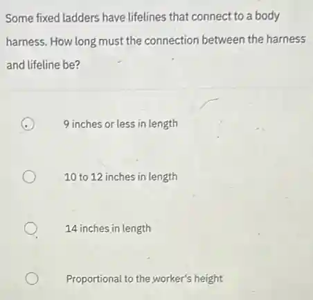 Some fixed ladders have lifelines that connect to a body
harness. How long must the connection between the harness
and lifeline be?
9 inches or less in length
10 to 12 inches in length
14 inches in length
Proportional to the worker's height