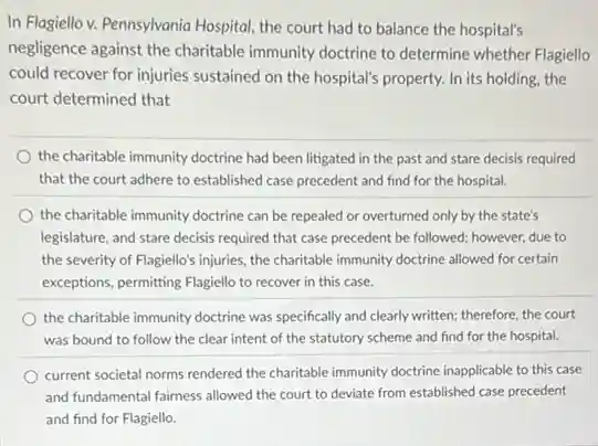 In Flagiello v. Pennsylvania Hospital, the court had to balance the hospital's
negligence against the charitable immunity doctrine to determine whether Flagiello
could recover for injuries sustained on the hospital's property. In its holding.the
court determined that
the charitable immunity doctrine had been litigated in the past and stare decisis required
that the court adhere to established case precedent and find for the hospital.
the charitable immunity doctrine can be repealed or overturned only by the state's
legislature, and stare decisis required that case precedent be followed; however, due to
the severity of Flagiello's injuries, the charitable immunity doctrine allowed for certain
exceptions, permitting Flagiello to recover in this case.
the charitable immunity doctrine was specifically and clearly written; therefore, the court
was bound to follow the clear intent of the statutory scheme and find for the hospital.
current societal norms rendered the charitable immunity doctrine inapplicable to this case
and fundamental fairness allowed the court to deviate from established case precedent
and find for Flagiello.