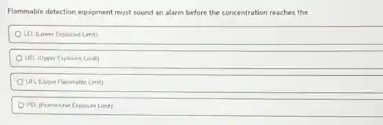 Flammable detection equipment must sound an alarm before the concentration reaches the
LEL (Lower Explosive Limit)
UEL (Upper Explosive Limit)
UFL. (Upper Flammable Limit)
PEL (Permissible Exposure Limit)