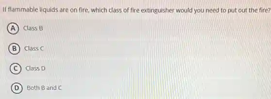 If flammable liquids are on fire, which class of fire extinguisher would you need to put out the fire?
A Class B
B Class C
C Class D
D Both B and C