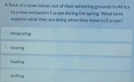 A flock of cranes moves out of their wintering grounds in Africa
to a new wetland I in Europe during the spring. What term
explains what they are doing when they move to Europe?
emigrating
touring
fowling
drifting