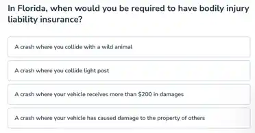 In Florida, when would you be required to have bodily injury
liability insurance?
A crash where you collide with a wild animal
A crash where you collide light post
A crash where your vehicle receives more than 200 in damages
A crash where your vehicle has caused damage to the property of others