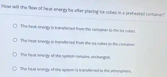 How will the flow of heat energy be after placing ice cubes in a preheated container?
The heat energy is transferred from the container to the ice cubes.
The heat energy is transferred from the ice cubes to the container
The heat energy of the system remains unchanged.
The heat energy of the system is transferred to the atmosphere.