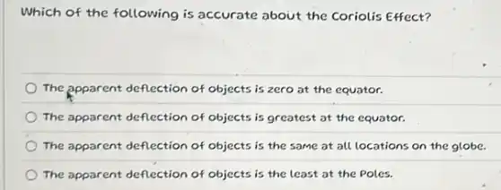 Which of the following is accurate about the Coriolis Effect?
The apparent deflection of objects is zero at the equator.
The apparent deflection of objects is greatest at the equator.
The apparent deflection of objects is the same at all locations on the globe.
The apparent deflection of objects is the least at the Poles.