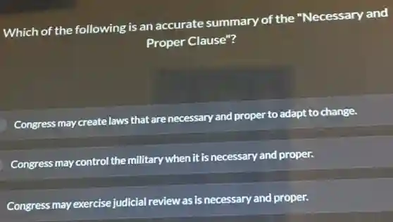 Which of the following is an accurate summary of the "Necessary and
Proper Clause"?
Congress may create laws that are necessary and proper
to adapt to change.
Congress may control the military when it is necessary and proper.
Congress may exercise judicial review as is necessary and proper.