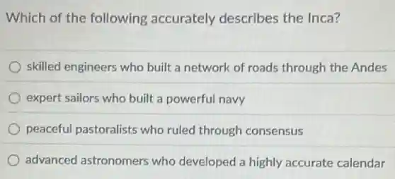 Which of the following accurately describes the Inca?
skilled engineers who built a network of roads through the Andes
expert sailors who built a powerful navy
peaceful pastoralists who ruled through consensus
advanced astronomers who developed a highly accurate calendar
