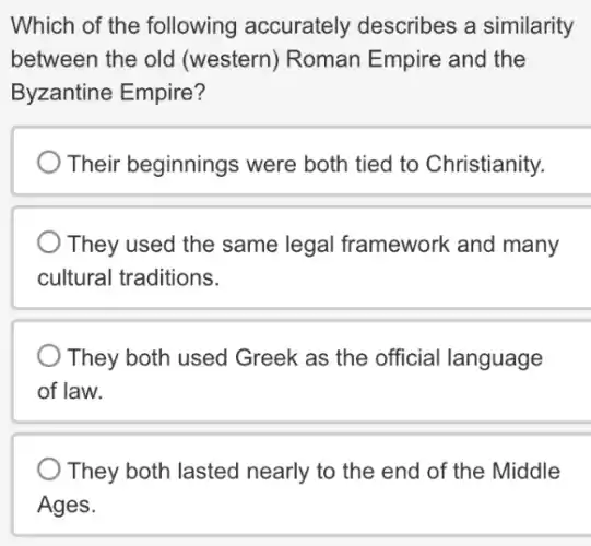 Which of the following accurately describes a similarity
between the old (western) Roman Empire and the
Byzantine Empire?
Their beginnings ; were both tied to Christianity.
They used the same legal framework and many
cultural traditions.
They both used Greek as the official language
of law.
They both lasted nearly to the end of the Middle
Ages.