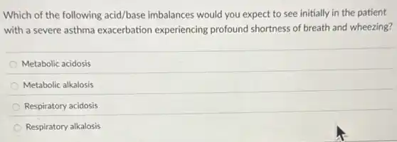 Which of the following acid/base imbalances would you expect to see initially in the patient
with a severe asthma exacerbation experiencing profound shortness of breath and wheezing?
Metabolic acidosis
Metabolic alkalosis
Respiratory acidosis
Respiratory alkalosis