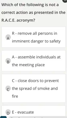 Which of the following is not a
correct action as presented in the
R.A.C.E acronym?
A
imminent danger to safety
R - remove all persons in
A - assemble individuals at
B
the meeting place
D
C - close doors to prevent
C the spread of smoke and
fire
D E - evacuate