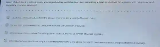 Which of the following actions should a billing and coding specialist take when submitting a claim to Medicaid for a patient who has primary and
secondary insurance coverage?
Attach the remittance advice from the primary insurance along with the Medicaid claim.
Submit the claim and remittance advice to the secondary insurance.
Attach the remittance advice fr from the patient's most recent visit to confirm Medicaid eligibility.
Submit both claims simultaneously and then review the remittance advice from both to determine which one provided more coverage.