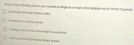 Which of the following actions was considered illegal as a result of the Sedition Act of 1918? (3 points)
interfering with trade between allies
traveling to an enemy country
making a speech that condemned the war efforts
writing an article describing military defeats