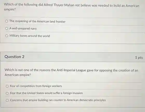 Which of the following did Alfred Thayer Mahan not believe was needed to build an American
empire?
The reopening of the American land frontier
A well-prepared navy
Military bases around the world
Question 2
Which is not one of the reasons the Anti-Imperial League gave for opposing the creation of an
American empire?
Fear of competition from foreign workers
Fear that the United States would suffer a foreign invasion
Concerns that empire building ran counter to American democratic principles
1 pts