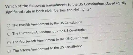 Which of the following amendments to the US Constitutions played equally
significant role in both civil liberties and civil rights?
The twelfth Amendment to the US Constitution
The thirteenth Amendment to the US Constitution
The fourteenth Amendment to the US Constitution
The fifteen Amendment to the US Constitution