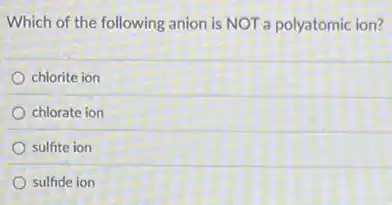 Which of the following anion is NOT a polyatomic ion?
chlorite ion
chlorate ion
sulfite ion
sulfide ion