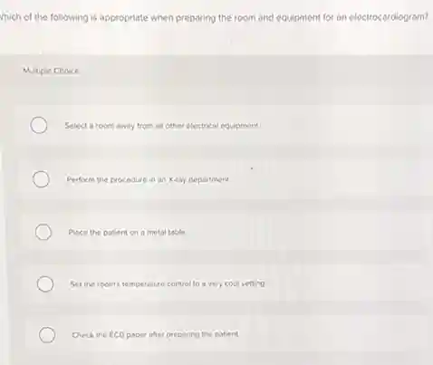 Which of the following is appropriate when preparing the room and equipment for an electrocardiogram?
Multiple Choice
Select a room away from all other electrical equipment.
Perform the procedure in an X-ray department.
Place the patient on a metal table
Set the room's temperature control to a very cool setting
Check the ECG paper after preparing the patient.