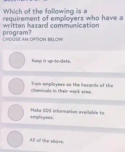 Which of the following is a
requirement of employers who have a
written hazard communication
program?
CHOOSE AN OPTION BELOW
Keep it up-to-date.
Train employees on the hazards of the
chemicals in their work area.
Make SDS information available to
employees.
All of the above.