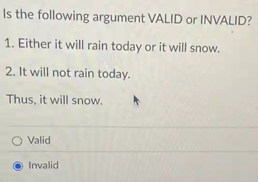Is the following argument VALID or INVALID?
1. Either it will rain today or it will snow.
2. It will not rain today.
Thus, it will snow.
Valid
Invalid