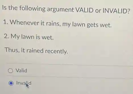 Is the following argument VALID or INVALID?
1. Whenever it rains , my lawn gets wet.
2. My lawn is wet.
Thus, it rained recently.
Valid
Invalid