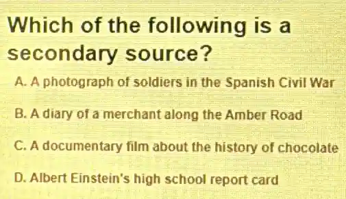 Which of the following is a
secondary source?
A. A photograph of soldiers in the Spanish Civil War
B. A diary of a merchant along the Amber Road
C. A documentary film about the history of chocolate
D. Albert Einstein's high school report card