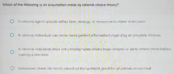 Which of the following is an assumption made by rational choice theory?
A rational agent spends either time, energy, or resources to make a decision.
A rational individual can never have perfect information regarding all possible choices.
A rational individual does not consider what others have chosen or what others think before
making a decision
Individuals make decisions based on the greatest good for all parties concerned