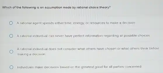 Which of the following is an assumption made by rational choice theory?
A rational agent spends either time, energy, or resources to make a decision.
A rational individual can never have perfect information regarding all possible choices.
A rational individual does not consider what others have chosen or what others think before
making a decision
Individuals make decisions based on the greatest good for all parties concerned