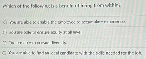 Which of the following is a benefit of hiring from within?
You are able to enable the employee to accumulate experience.
You are able to ensure equity at all level.
You are able to pursue diversity.
You are able to find an ideal candidate with the skills needed for the job.