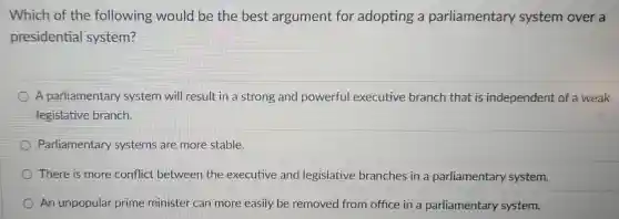 Which of the following would be the best argument for adopting a parliamentary system over a
presidential system?
A parliamentary system will result in a strong and powerful executive branch that is independent of a weak
legislative branch.
Parliamentary systems are more stable.
There is more conflict between the executive and legislative branches in a parliamentary system.
An unpopular prime minister can more easily be removed from office in a parliamentary system.